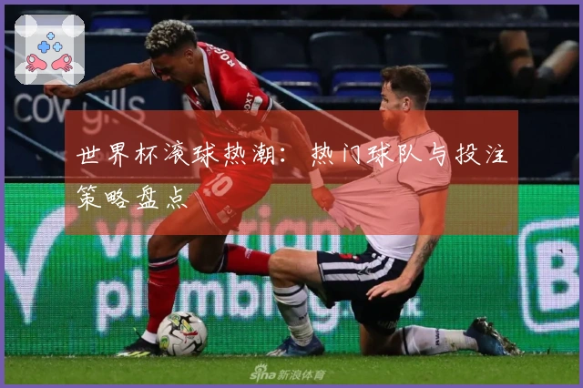 世界杯滚球热潮：热门球队与投注策略盘点