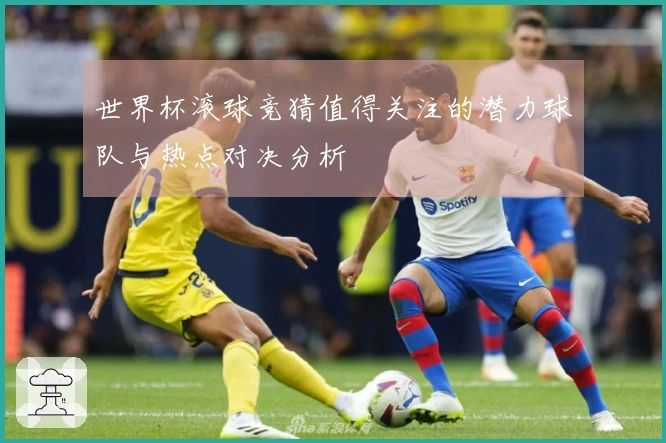 世界杯滚球竞猜值得关注的潜力球队与热点对决分析