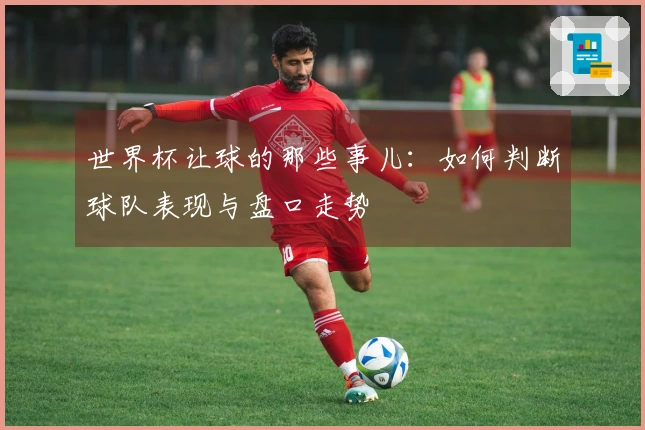 世界杯让球的那些事儿：如何判断球队表现与盘口走势